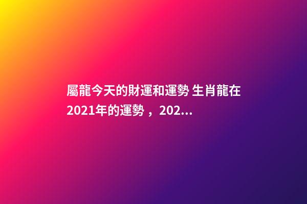 屬龍今天的財運和運勢 生肖龍在2021年的運勢，2021年生肖龍的全年運勢-第1張-觀點-玄機派